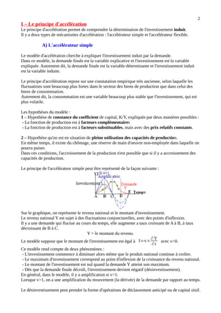 2
I – Le principe d'accélération
Le principe d'accélération permet de comprendre la détermination de l'investissement induit.
Il y a deux types de mécanismes d'accélération : l'accélérateur simple et l'accélérateur flexible.
A) L'accélérateur simple
Le modèle d'accélération cherche à expliquer l'investissement induit par la demande.
Dans ce modèle, la demande finale est la variable explicative et l'investissement est la variable
expliquée. Autrement dit, la demande finale est la variable déterminante et l'investissement induit
est la variable induite.
Le principe d'accélération repose sur une constatation empirique très ancienne, selon laquelle les
fluctuations sont beaucoup plus fortes dans le secteur des biens de production que dans celui des
biens de consommation.
Autrement dit, la consommation est une variable beaucoup plus stable que l'investissement, qui est
plus volatile.
Les hypothèses du modèle :
1 – Hypothèse de constance du coefficient de capital, K/Y, expliquée par deux manières possibles :
- La fonction de production est à facteurs complémentaires
- La fonction de production est à facteurs substituables, mais avec des prix relatifs constants.
2 – Hypothèse qu'on est en situation de pleine utilisation des capacités de production.
En même temps, il existe du chômage, une réserve de main d'oeuvre non-employée dans laquelle on
pourra puiser.
Dans ces conditions, l'accroissement de la production n'est possible que si il y a accroissement des
capacités de production.
Le principe de l'accélérateur simple peut être représenté de la façon suivante :
Sur le graphique, on représente le revenu national et le montant d'investissement.
Le revenu national Y est sujet à des fluctuations conjoncturelles, avec des points d'inflexion.
Il y a une demande qui fluctue au cours du temps, elle augmente a taux croissant de A à B, à taux
décroissant de B à C.
Y = le montant du revenu.
Le modèle suppose que le montant de l'investissement est égal à I=v×
∂ Y
∂ t
avec v>0.
Ce modèle rend compte de deux phénomènes :
- L'investissement commence à diminuer alors même que le produit national continue à croître.
- Le maximum d'investissement correspond au point d'inflexion de la croissance du revenu national.
- Le montant de l'investissement est nul quand la demande Y atteint son maximum.
- Dès que la demande finale décroît, l'investissement devient négatif (désinvestissement).
En général, dans le modèle, il y a amplification si v>1.
Lorsque v>1, on a une amplification du mouvement (la dérivée) de la demande par rapport au temps.
Le désinvestissement peut prendre la forme d'opérations de déclassement anticipé ou de capital oisif.
 