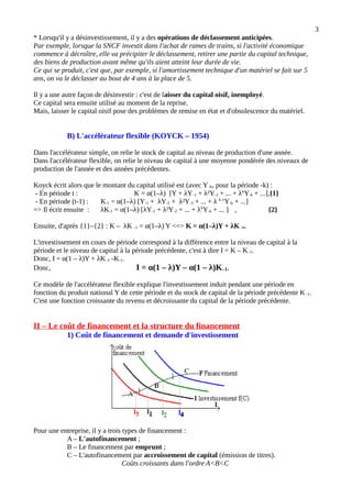 3
* Lorsqu'il y a désinvestissement, il y a des opérations de déclassement anticipées.
Par exemple, lorsque la SNCF investit dans l'achat de rames de trains, si l'activité économique
commence à décroître, elle va précipiter le déclassement, retirer une partie du capital technique,
des biens de production avant même qu'ils aient atteint leur durée de vie.
Ce qui se produit, c'est que, par exemple, si l'amortissement technique d'un matériel se fait sur 5
ans, on va le déclasser au bout de 4 ans à la place de 5.
Il y a une autre façon de désinvestir : c'est de laisser du capital oisif, inemployé.
Ce capital sera ensuite utilisé au moment de la reprise.
Mais, laisser le capital oisif pose des problèmes de remise en état et d'obsolescence du matériel.
B) L'accélérateur flexible (KOYCK – 1954)
Dans l'accélérateur simple, on relie le stock de capital au niveau de production d'une année.
Dans l'accélérateur flexible, on relie le niveau de capital à une moyenne pondérée des niveaux de
production de l'année et des années précédentes.
Koyck écrit alors que le montant du capital utilisé est (avec Y-k, pour la période -k) :
- En période t : K = α(1–λ) [Y + λY-1 + λ²Y-2 + ... + λk
Y-k + ...],{1}
- En période (t-1) : K-1 = α(1–λ) [Y-1 + λY-2 + λ²Y-3 + ... + λ k-1
Y-k + ...]
=> Il écrit ensuite : λK-1 = α(1–λ) [λY-1 + λ²Y-2 + ... + λk
Y-k + ... ] , {2}
Ensuite, d'après {1}–{2} : K – λK -1 = α(1–λ) Y <=> K = α(1–λ)Y + λK -1.
L'investissement en cours de période correspond à la différence entre la niveau de capital à la
période et le niveau de capital à la période précédente, c'est à dire I = K – K-1.
Donc, I = α(1 – λ)Y + λK-1 -K-1.
Donc, I = α(1 – λ)Y – α(1 – λ)K–1.
Ce modèle de l'accélérateur flexible explique l'investissement induit pendant une période en
fonction du produit national Y de cette période et du stock de capital de la période précédente K -1.
C'est une fonction croissante du revenu et décroissante du capital de la période précédente.
II – Le coût de financement et la structure du financement
1) Coût de financement et demande d'investissement
Pour une entreprise, il y a trois types de financement :
A – L'autofinancement ;
B – Le financement par emprunt ;
C – L'autofinancement par accroissement de capital (émission de titres).
Coûts croissants dans l'ordre A<B<C
 
