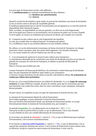 4
Ces trois types de financement ont des coûts différents.
A – L'autofinancement est constitué essentiellement de deux éléments :
- Les dotations aux amortissements
- Les réserves
Quand la société fait des bénéfices après impôt, ils peuvent être distribués sous forme de dividendes
ou mis en réserve selon la décision de l'assemblée générale.
Il semblerait apparemment que le coût de l'investissement soit nul (gratuit) car ce sont des stocks de
disponibilités dont l'entreprise dispose.
Mais, en réalité, ces disponibilités ne sont pas gratuites, car elles ont un coût d'opportunité.
Soit on les garde pour financer un investissement, soit on pourrait les prêter avec un taux d'intérêt.
Si on les garde, on renonce au rendement qu'on pourrait en obtenir, par exemple sur le marché.
B – L'emprunt est plus coûteux que le coût d'opportunité des liquidités.
Ce sont, par exemple dans un emprunt bancaire, les banques qui prêtent.
Il y a la différence entre le taux d'intérêt débiteur et le taux d'intérêt créditeur.
Par ailleurs, en cas de ralentissement économique, de baisse d'activité de l'entreprise, les charges
financières restent constantes, donc leur poids relatif augmente. Cela alourdit l'entreprise.
Il y a un certain nombre de coût de l'emprunt qui sont liés au risque.
C – L'accroissement de capital est le moyen le plus coûteux pour l'entreprisee :
La rémunération demandée par les actionnaires sous forme de dividendes peut être accrue dans les
périodes de croissance de l'activité de l'entreprise, et réduites en période de difficultés de
l'entreprise.
Mais ce n'est pas aussi évident que cela.
Lorsque l'entreprise fait beaucoup de bénéfices, les actionnaires veulent beaucoup de dividendes,
donc une part importante des bénéfices après impôt va aux actionnaires.
À l'inverse, lorsque l'entreprise fait des pertes ou qu'elle a des bénéfices réduits, les actionnaires ne
veulent pas réduire leurs prétentions.
En tout cas, si le conseil d'administration veut réduire les dividendes, il y a un risque de ramassage
en bourse, le risque d'OPA par exemple, de prise de contrôle, parce que les actionnaires qui sont
mal rémunérés vont vendre leurs titres, donc les cours vont baisser, et par conséquent, l'entreprise
devient prenable.
On peut classer, en simplifiant un peu, les types de financement en fonction de leur coût.
Le montant de l'investissement dépend du coût de financement.
Sur le même graphique, on peut représenter la fonction d'investissement.
Pour une fonction d'investissement donné, une demande de financement donnée, et un type
d'investissement donné, le montant de l'investissement sera, par exemple I1.
En période d'expansion, il y a un déplacement vers la droite de I = f(C) : => I2.
Tant qu'on est dans la portion B de la courbe, ce qui est déterminant, c'est le taux d'intérêt.
Le taux d'intérêt est alors une variable déterminante de l'investissement.
Si on est dans une période de récession (=>partie A, =>I3), ce qui est déterminant pour expliquer
l'investissement, c'est la réserve d'autofinancement.
Si on franchit un nouveau seuil d'expansion (=>partie C, =>I4) , ce qui est déterminant, c'est la
capacité des entreprises d'émettre des actions. C'est le moyen de financement le plus couteux mais,
en définitive, lorsqu'on a épuisé les autres moyens de financement, il reste celui là.
 