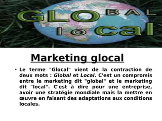 Marketing glocal
• Le terme "Glocal" vient de la contraction de
deux mots : Global et Local. C'est un compromis
entre le m...