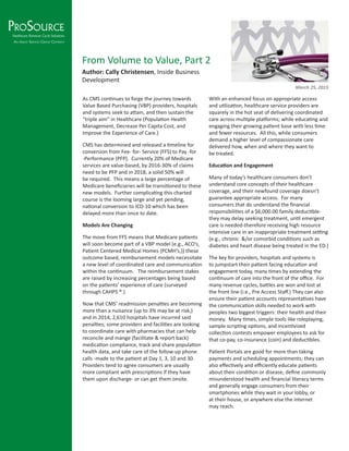 As CMS continues to forge the journey towards
Value Based Purchasing (VBP) providers, hospitals
and systems seek to attain, and then sustain the
“triple aim” in Healthcare (Population Health
Management, Decrease Per Capita Cost, and
Improve the Experience of Care.)
CMS has determined and released a timeline for
conversion from Fee- for- Service (FFS) to Pay -for
-Performance (PFP). Currently 20% of Medicare
services are value-based, by 2016-30% of claims
need to be PFP and in 2018, a solid 50% will
be required. This means a large percentage of
Medicare beneficiaries will be transitioned to these
new models. Further complicating this charted
course is the looming large and yet pending,
national conversion to ICD-10 which has been
delayed more than once to date.
Models Are Changing
The move from FFS means that Medicare patients
will soon become part of a VBP model (e.g., ACO’s,
Patient Centered Medical Homes {PCMH’s,}) these
outcome based, reimbursement models necessitate
a new level of coordinated care and communication
within the continuum. The reimbursement stakes
are raised by increasing percentages being based
on the patients’ experience of care (surveyed
through CAHPS ®.)
Now that CMS’ readmission penalties are becoming
more than a nuisance (up to 3% may be at risk,)
and in 2014, 2,610 hospitals have incurred said
penalties; some providers and facilities are looking
to coordinate care with pharmacies that can help
reconcile and mange (facilitate & report back)
medication compliance, track and share population
health data, and take care of the follow-up phone
calls -made to the patient at Day 1, 3, 10 and 30.
Providers tend to agree consumers are usually
more compliant with prescriptions if they have
them upon discharge- or can get them onsite.
With an enhanced focus on appropriate access
and utilization, healthcare service providers are
squarely in the hot seat of delivering coordinated
care across multiple platforms; while educating and
engaging their growing patient base with less time
and fewer resources. All this, while consumers
demand a higher level of compassionate care
delivered how, when and where they want to
be treated.
Education and Engagement
Many of today’s healthcare consumers don’t
understand core concepts of their healthcare
coverage, and their newfound coverage doesn’t
guarantee appropriate access. For many
consumers that do understand the financial
responsibilities of a $6,000.00 family deductible-
they may delay seeking treatment, until emergent
care is needed-therefore receiving high resource
intensive care in an inappropriate treatment setting
(e.g., chronic &/or comorbid conditions such as
diabetes and heart disease being treated in the ED.)
The key for providers, hospitals and systems is
to jumpstart their patient facing education and
engagement today, many times by extending the
continuum of care into the front of the office. For
many revenue cycles, battles are won and lost at
the front line (i.e., Pre Access Staff.) They can also
ensure their patient accounts representatives have
the communication skills needed to work with
peoples two biggest triggers: their health and their
money. Many times, simple tools like roleplaying,
sample scripting options, and incentivized
collection contests empower employees to ask for
that co-pay, co-insurance (coin) and deductibles.
Patient Portals are good for more than taking
payments and scheduling appointments; they can
also effectively and efficiently educate patients
about their condition or disease, define commonly
misunderstood health and financial literacy terms
and generally engage consumers from their
smartphones while they wait in your lobby, or
at their house, or anywhere else the internet
may reach.
From Volume to Value, Part 2
Author: Cally Christensen, Inside Business
Development
March 25, 2015
 