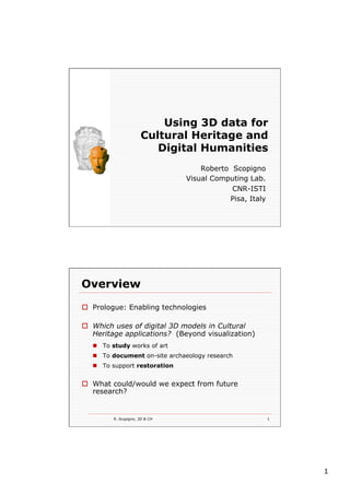 1
Using 3D data for
Cultural Heritage and
Digital Humanities
Roberto Scopigno
Visual Computing Lab.
CNR-ISTI
Pisa, Italy
R. Scopigno, 3D & CH 1
Overview
o  Prologue: Enabling technologies
o  Which uses of digital 3D models in Cultural
Heritage applications? (Beyond visualization)
n  To study works of art
n  To document on-site archaeology research
n  To support restoration
o  What could/would we expect from future
research?
 