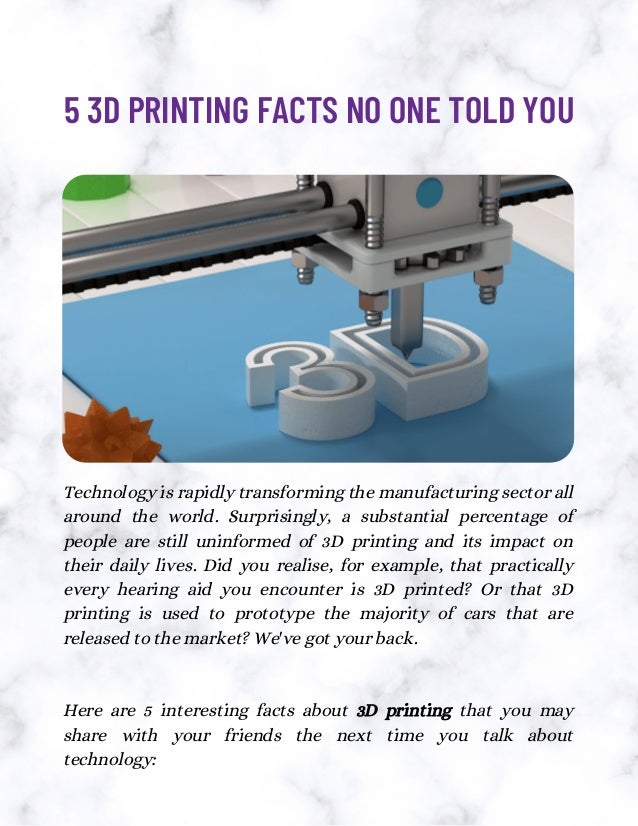 Technology is rapidly transforming the manufacturing sector all
around the world. Surprisingly, a substantial percentage of
people are still uninformed of 3D printing and its impact on
their daily lives. Did you realise, for example, that practically
every hearing aid you encounter is 3D printed? Or that 3D
printing is used to prototype the majority of cars that are
released to the market? We've got your back.
Here are 5 interesting facts about 3D printing that you may
share with your friends the next time you talk about
technology:
5 3D PRINTING FACTS NO ONE TOLD YOU
 