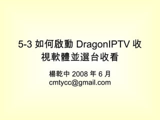 5-3 如何啟動 DragonIPTV 收視軟體並選台收看 楊乾中 2008 年 6 月  [email_address] 