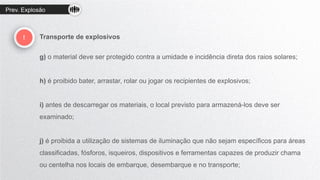 Prev. Explosão
! Transporte de explosivos
g) o material deve ser protegido contra a umidade e incidência direta dos raios solares;
h) é proibido bater, arrastar, rolar ou jogar os recipientes de explosivos;
i) antes de descarregar os materiais, o local previsto para armazená-los deve ser
examinado;
j) é proibida a utilização de sistemas de iluminação que não sejam específicos para áreas
classificadas, fósforos, isqueiros, dispositivos e ferramentas capazes de produzir chama
ou centelha nos locais de embarque, desembarque e no transporte;
 