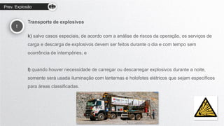 Prev. Explosão
!
Transporte de explosivos
k) salvo casos especiais, de acordo com a análise de riscos da operação, os serviços de
carga e descarga de explosivos devem ser feitos durante o dia e com tempo sem
ocorrência de intempéries; e
l) quando houver necessidade de carregar ou descarregar explosivos durante a noite,
somente será usada iluminação com lanternas e holofotes elétricos que sejam específicos
para áreas classificadas.
 