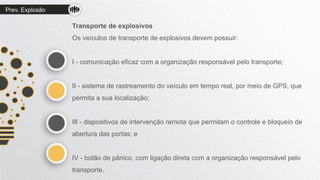 Prev. Explosão
Transporte de explosivos
Os veículos de transporte de explosivos devem possuir:
I - comunicação eficaz com a organização responsável pelo transporte;
II - sistema de rastreamento do veículo em tempo real, por meio de GPS, que
permita a sua localização;
III - dispositivos de intervenção remota que permitam o controle e bloqueio de
abertura das portas; e
IV - botão de pânico, com ligação direta com a organização responsável pelo
transporte.
 