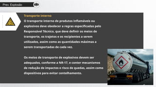 Prev. Explosão
Transporte interno
O transporte interno de produtos inflamáveis ou
explosivos deve obedecer a regras especificadas pelo
Responsável Técnico, que deve definir os meios de
transporte, os trajetos e os recipientes a serem
utilizados, assim como as quantidades máximas a
serem transportadas de cada vez.
Os meios de transporte de explosivos devem ser
adequados, conforme a NR-17, e conter mecanismos
de redução de impactos e risco de quedas, assim como
dispositivos para evitar centelhamento.
 