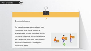 Prev. Explosão
Transporte interno
Os trabalhadores responsáveis pelo
transporte interno de produtos
acabados ou outros materiais devem
conhecer todos os riscos inerentes a
esta atividade e receber treinamento
sobre levantamento e transporte
manual de peso.
 