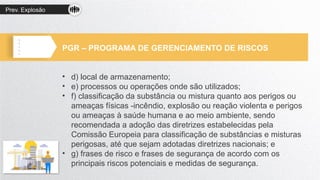Prev. Explosão
PGR – PROGRAMA DE GERENCIAMENTO DE RISCOS
• d) local de armazenamento;
• e) processos ou operações onde são utilizados;
• f) classificação da substância ou mistura quanto aos perigos ou
ameaças físicas -incêndio, explosão ou reação violenta e perigos
ou ameaças à saúde humana e ao meio ambiente, sendo
recomendada a adoção das diretrizes estabelecidas pela
Comissão Europeia para classificação de substâncias e misturas
perigosas, até que sejam adotadas diretrizes nacionais; e
• g) frases de risco e frases de segurança de acordo com os
principais riscos potenciais e medidas de segurança.
 