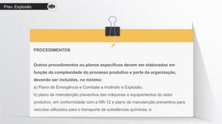 Prev. Explosão
PROCEDIMENTOS
Outros procedimentos ou planos específicos devem ser elaborados em
função da complexidade do processo produtivo e porte da organização,
devendo ser incluídos, no mínimo:
a) Plano de Emergência e Combate a Incêndio e Explosão;
b) plano de manutenção preventiva das máquinas e equipamentos do setor
produtivo, em conformidade com a NR-12 e plano de manutenção preventiva para
veículos utilizados para o transporte de substâncias químicas; e
 