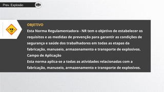 Prev. Explosão
OBJETIVO
Esta Norma Regulamentadora - NR tem o objetivo de estabelecer os
requisitos e as medidas de prevenção para garantir as condições de
segurança e saúde dos trabalhadores em todas as etapas da
fabricação, manuseio, armazenamento e transporte de explosivos.
Campo de Aplicação
Esta norma aplica-se a todas as atividades relacionadas com a
fabricação, manuseio, armazenamento e transporte de explosivos.
 