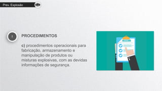 Prev. Explosão
! PROCEDIMENTOS
c) procedimentos operacionais para
fabricação, armazenamento e
manipulação de produtos ou
misturas explosivas, com as devidas
informações de segurança.
 