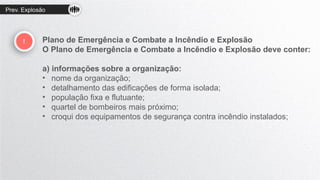 Prev. Explosão
! Plano de Emergência e Combate a Incêndio e Explosão
O Plano de Emergência e Combate a Incêndio e Explosão deve conter:
a) informações sobre a organização:
• nome da organização;
• detalhamento das edificações de forma isolada;
• população fixa e flutuante;
• quartel de bombeiros mais próximo;
• croqui dos equipamentos de segurança contra incêndio instalados;
 