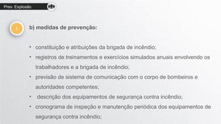 Prev. Explosão
! b) medidas de prevenção:
• constituição e atribuições da brigada de incêndio;
• registros de treinamentos e exercícios simulados anuais envolvendo os
trabalhadores e a brigada de incêndio;
• previsão de sistema de comunicação com o corpo de bombeiros e
autoridades competentes;
• descrição dos equipamentos de segurança contra incêndio;
• cronograma de inspeção e manutenção periódica dos equipamentos de
segurança contra incêndio;
 