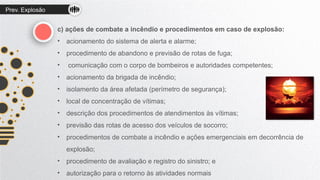 Prev. Explosão
c) ações de combate a incêndio e procedimentos em caso de explosão:
• acionamento do sistema de alerta e alarme;
• procedimento de abandono e previsão de rotas de fuga;
• comunicação com o corpo de bombeiros e autoridades competentes;
• acionamento da brigada de incêndio;
• isolamento da área afetada (perímetro de segurança);
• local de concentração de vítimas;
• descrição dos procedimentos de atendimentos às vítimas;
• previsão das rotas de acesso dos veículos de socorro;
• procedimentos de combate a incêndio e ações emergenciais em decorrência de
explosão;
• procedimento de avaliação e registro do sinistro; e
• autorização para o retorno às atividades normais
 