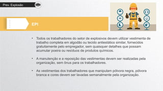 Prev. Explosão
EPI
• Todos os trabalhadores do setor de explosivos devem utilizar vestimenta de
trabalho completa em algodão ou tecido antiestático similar, fornecidos
gratuitamente pelo empregador, sem quaisquer detalhes que possam
acumular poeira ou resíduos de produtos químicos.
• A manutenção e a reposição das vestimentas devem ser realizadas pela
organização, sem ônus para os trabalhadores.
• As vestimentas dos trabalhadores que manipulam pólvora negra, pólvora
branca e cores devem ser lavadas semanalmente pela organização.
 