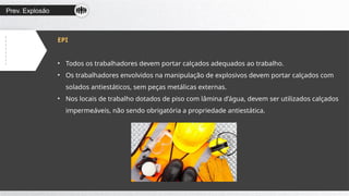 Prev. Explosão
EPI
• Todos os trabalhadores devem portar calçados adequados ao trabalho.
• Os trabalhadores envolvidos na manipulação de explosivos devem portar calçados com
solados antiestáticos, sem peças metálicas externas.
• Nos locais de trabalho dotados de piso com lâmina d’água, devem ser utilizados calçados
impermeáveis, não sendo obrigatória a propriedade antiestática.
 
