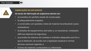 Prev. Explosão
FABRICAÇÃO DE EXPLOSIVOS
Os locais de fabricação de explosivos devem ser:
• a) mantidos em perfeito estado de conservação;
• b) adequadamente arejados;
• c) construídos com paredes e tetos de material incombustível e pisos
antiestáticos;
• d) dotados de equipamentos aterrados e, se necessárias, instalações
elétricas especiais de segurança;
• e) providos de sistemas de combate a incêndios adequados aos fins a
que se destinam, de acordo com a legislação estadual e normas
técnicas nacionais vigentes; e
• f) livres de materiais combustíveis ou inflamáveis.
 