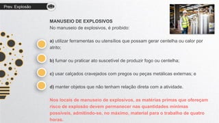 Prev. Explosão
MANUSEIO DE EXPLOSIVOS
No manuseio de explosivos, é proibido:
a) utilizar ferramentas ou utensílios que possam gerar centelha ou calor por
atrito;
b) fumar ou praticar ato suscetível de produzir fogo ou centelha;
c) usar calçados cravejados com pregos ou peças metálicas externas; e
d) manter objetos que não tenham relação direta com a atividade.
Nos locais de manuseio de explosivos, as matérias primas que ofereçam
risco de explosão devem permanecer nas quantidades mínimas
possíveis, admitindo-se, no máximo, material para o trabalho de quatro
horas.
 