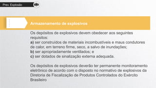 Prev. Explosão
Armazenamento de explosivos
Os depósitos de explosivos devem obedecer aos seguintes
requisitos:
a) ser construídos de materiais incombustíveis e maus condutores
de calor, em terreno firme, seco, a salvo de inundações;
b) ser apropriadamente ventilados; e
c) ser dotados de sinalização externa adequada.
Os depósitos de explosivos deverão ter permanente monitoramento
eletrônico de acordo com o disposto no normativo de explosivos da
Diretoria de Fiscalização de Produtos Controlados do Exército
Brasileiro
 