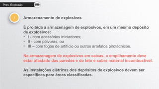 Prev. Explosão
! Armazenamento de explosivos
É proibida a armazenagem de explosivos, em um mesmo depósito
de explosivos:
• I - com acessórios iniciadores;
• II - com pólvoras; ou
• III – com fogos de artifício ou outros artefatos pirotécnicos.
Na armazenagem de explosivos em caixas, o empilhamento deve
estar afastado das paredes e do teto e sobre material incombustível.
As instalações elétricas dos depósitos de explosivos devem ser
específicas para áreas classificadas.
 