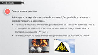 Prev. Explosão
! Transporte de explosivos
O transporte de explosivos deve atender as prescrições gerais de acordo com o
meio de transporte a ser utilizado:
• I - transporte rodoviário: normas da Agência Nacional de Transportes Terrestres - ANTT;
• II - transporte por via marítima, fluvial ou lacustre: normas da Agência Nacional de
Transportes Aquaviários - ANTAQ; e
• III - transporte por via aérea: normas da Agência Nacional de Aviação Civil - ANAC.
 