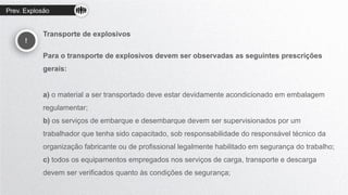 Prev. Explosão
!
Transporte de explosivos
Para o transporte de explosivos devem ser observadas as seguintes prescrições
gerais:
a) o material a ser transportado deve estar devidamente acondicionado em embalagem
regulamentar;
b) os serviços de embarque e desembarque devem ser supervisionados por um
trabalhador que tenha sido capacitado, sob responsabilidade do responsável técnico da
organização fabricante ou de profissional legalmente habilitado em segurança do trabalho;
c) todos os equipamentos empregados nos serviços de carga, transporte e descarga
devem ser verificados quanto às condições de segurança;
 