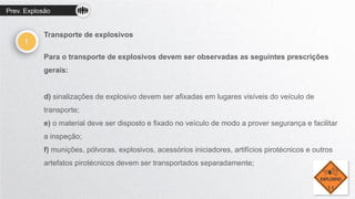 Prev. Explosão
!
Transporte de explosivos
Para o transporte de explosivos devem ser observadas as seguintes prescrições
gerais:
d) sinalizações de explosivo devem ser afixadas em lugares visíveis do veículo de
transporte;
e) o material deve ser disposto e fixado no veículo de modo a prover segurança e facilitar
a inspeção;
f) munições, pólvoras, explosivos, acessórios iniciadores, artifícios pirotécnicos e outros
artefatos pirotécnicos devem ser transportados separadamente;
 