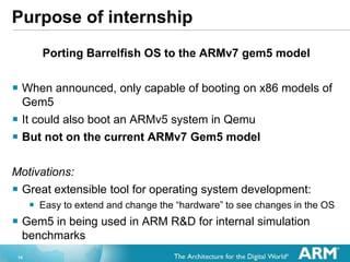 14
Purpose of internship
Porting Barrelfish OS to the ARMv7 gem5 model
? When announced, only capable of booting on x86 models of
Gem5
? It could also boot an ARMv5 system in Qemu
? But not on the current ARMv7 Gem5 model
Motivations:
? Great extensible tool for operating system development:
? Easy to extend and change the hardware to see changes in the OS
? Gem5 in being used in ARM R&D for internal simulation
benchmarks
 