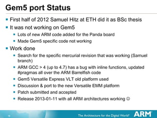 15
Gem5 port Status
? First half of 2012 Samuel Hitz at ETH did it as BSc thesis
? It was not working on Gem5
? Lots of new ARM code added for the Panda board
? Made Gem5 specific code not working
? Work done
? Search for the specific mercurial revision that was working (Samuel
branch)
? ARM GCC > 4 (up to 4.7) has a bug with inline functions, updated
#pragmas all over the ARM Barrelfish code
? Gem5 Versatile Express VLT old platform used
? Discussion & port to the new Versatile EMM platform
? Patch submitted and accepted
? Release 2013-01-11 with all ARM architectures working ?
 