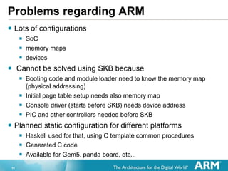 16
Problems regarding ARM
? Lots of configurations
? SoC
? memory maps
? devices
? Cannot be solved using SKB because
? Booting code and module loader need to know the memory map
(physical addressing)
? Initial page table setup needs also memory map
? Console driver (starts before SKB) needs device address
? PIC and other controllers needed before SKB
? Planned static configuration for different platforms
? Haskell used for that, using C template common procedures
? Generated C code
? Available for Gem5, panda board, etc...
 