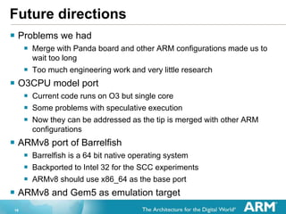 18
Future directions
? Problems we had
? Merge with Panda board and other ARM configurations made us to
wait too long
? Too much engineering work and very little research
? O3CPU model port
? Current code runs on O3 but single core
? Some problems with speculative execution
? Now they can be addressed as the tip is merged with other ARM
configurations
? ARMv8 port of Barrelfish
? Barrelfish is a 64 bit native operating system
? Backported to Intel 32 for the SCC experiments
? ARMv8 should use x86_64 as the base port
? ARMv8 and Gem5 as emulation target
 