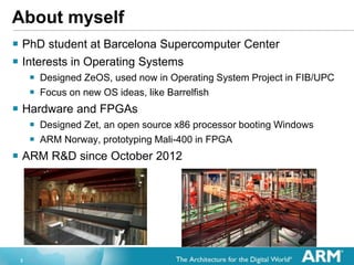 2
About myself
? PhD student at Barcelona Supercomputer Center
? Interests in Operating Systems
? Designed ZeOS, used now in Operating System Project in FIB/UPC
? Focus on new OS ideas, like Barrelfish
? Hardware and FPGAs
? Designed Zet, an open source x86 processor booting Windows
? ARM Norway, prototyping Mali-400 in FPGA
? ARM R&D since October 2012
 