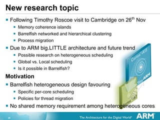 20
New research topic
? Following Timothy Roscoe visit to Cambridge on 26th
Nov
? Memory coherence islands
? Barrelfish networked and hierarchical clustering
? Process migration
? Due to ARM big.LITTLE architecture and future trend
? Possible research on heterogeneous scheduling
? Global vs. Local scheduling
? Is it possible in Barrelfish?
Motivation
? Barrelfish heterogeneous design favouring
? Specific per-core scheduling
? Policies for thread migration
? No shared memory requirement among heterogeneous cores
 