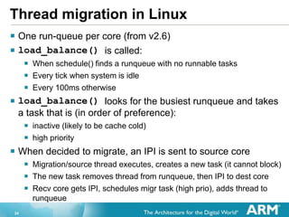 24
Thread migration in Linux
? One run-queue per core (from v2.6)
? load_balance() is called:
? When schedule() finds a runqueue with no runnable tasks
? Every tick when system is idle
? Every 100ms otherwise
? load_balance() looks for the busiest runqueue and takes
a task that is (in order of preference):
? inactive (likely to be cache cold)
? high priority
? When decided to migrate, an IPI is sent to source core
? Migration/source thread executes, creates a new task (it cannot block)
? The new task removes thread from runqueue, then IPI to dest core
? Recv core gets IPI, schedules migr task (high prio), adds thread to
runqueue
 