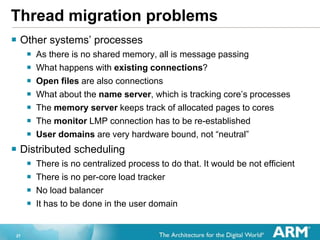 27
Thread migration problems
? Other systems processes
? As there is no shared memory, all is message passing
? What happens with existing connections?
? Open files are also connections
? What about the name server, which is tracking cores processes
? The memory server keeps track of allocated pages to cores
? The monitor LMP connection has to be re-established
? User domains are very hardware bound, not neutral
? Distributed scheduling
? There is no centralized process to do that. It would be not efficient
? There is no per-core load tracker
? No load balancer
? It has to be done in the user domain
 