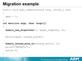 29
Migration example
static void span_complete(void *arg, errval_t err)
{
span = 1;
}
int main(int argc, char *argv[])
{
domain_new_dispatcher(1, &span_complete, 0);
while(!span) thread_yield();
domain_thread_move_to(thread_self(), 1);
printf("MOVEDn");
return 0;
}
 