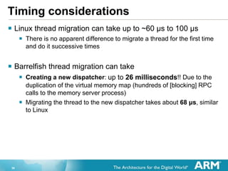 36
Timing considerations
? Linux thread migration can take up to ~60 s to 100 s
? There is no apparent difference to migrate a thread for the first time
and do it successive times
? Barrelfish thread migration can take
? Creating a new dispatcher: up to 26 milliseconds!! Due to the
duplication of the virtual memory map (hundreds of [blocking] RPC
calls to the memory server process)
? Migrating the thread to the new dispatcher takes about 68 s, similar
to Linux
 