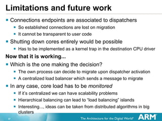 37
Limitations and future work
? Connections endpoints are associated to dispatchers
? So established connections are lost on migration
? It cannot be transparent to user code
? Shutting down cores entirely would be possible
? Has to be implemented as a kernel trap in the destination CPU driver
Now that it is working...
? Which is the one making the decision?
? The own process can decide to migrate upon dispatcher activation
? A centralized load balancer which sends a message to migrate
? In any case, core load has to be monitored
? If its centralized we can have scalability problems
? Hierarchical balancing can lead to load balancing islands
? Interesting..., ideas can be taken from distributed algorithms in big
clusters
 