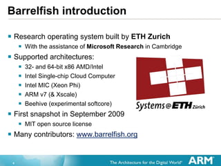 4
Barrelfish introduction
? Research operating system built by ETH Zurich
? With the assistance of Microsoft Research in Cambridge
? Supported architectures:
? 32- and 64-bit x86 AMD/Intel
? Intel Single-chip Cloud Computer
? Intel MIC (Xeon Phi)
? ARM v7 (& Xscale)
? Beehive (experimental softcore)
? First snapshot in September 2009
? MIT open source license
? Many contributors: www.barrelfish.org
 