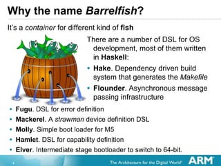 8
Why the name Barrelfish?
Its a container for different kind of fish
There are a number of DSL for OS
development, most of them written
in Haskell:
? Hake. Dependency driven build
system that generates the Makefile
? Flounder. Asynchronous message
passing infrastructure
? Fugu. DSL for error definition
? Mackerel. A strawman device definition DSL
? Molly. Simple boot loader for M5
? Hamlet. DSL for capability definition
? Elver. Intermediate stage bootloader to switch to 64-bit.
 