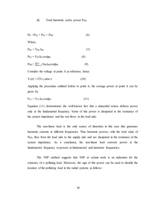 10
iii) Total harmonic active power PBH.
PB =PBo + PB1 + PBH (6)
Where,
PBo = VBo.IBo (7)
PB1 = VB1IB1cosфB1 (8)
PBH = ∑ V∞
𝑛=2 BhIBhcosфBh (9)
Consider the voltage at point A as reference, hence
VA(t) =√2VA1sinw1t (10)
Applying the procedure outlined before to point A, the average power at point A can be
given by
PA1 = VA1IB1cosфB1 (11)
Equation (11) demonstrates the well-known fact that a sinusoidal source delivers power
only at the fundamental frequency. Some of this power is dissipated in the resistance of
the system impedance and the rest flows to the load side.
The non-linear load is the only source of distortion in this case that generates
harmonic currents at different frequencies. Thus harmonic powers, with the total value of
PBH, flow from the load side to the supply side and are dissipated in the resistance of the
system impedance. As a conclusion, the non-linear load converts power at the
fundamental frequency to powers at fundamental and harmonic frequencies.
The THP method suggests that THP at certain node is an indication for the
existence of a polluting load. Moreover, the sign of this power can be used to identify the
location of the polluting load in the radial systems as follows:
 