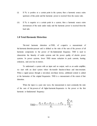 11
(i) If PH is positive at a certain point in the system, then a harmonic source exists
upstream of this point and the harmonic power is received from the source side.
(ii) If PH is negative at a certain point in a system, then a harmonic source exists
downstream of the node under study and the harmonic power is received from the
load side.
1.8 Total Harmonic Distortion
The total harmonic distortion or THD, of a signal is a measurement of
the harmonic distortion present and is defined as the ratio of the sum of the powers of all
harmonic components to the power of the fundamental frequency. THD is used to
characterize the linearity of audio systems and the power quality of electric power
systems. In power systems, lower THD means reduction in peak currents, heating,
emissions, and core loss in motors.
To understand a system with an input and an output, such as an audio amplifier,
we start with an ideal system where the transfer function is linear and time-invariant.
When a signal passes through a non-ideal, non-linear device, additional content is added
at the harmonics of the original frequencies. THD is a measurement of the extent of that
distortion.
When the input is a pure sine wave, the measurement is most commonly the ratio
of the sum of the powers of all higher harmonic frequencies to the power at the first
harmonic or fundamental frequency:
 