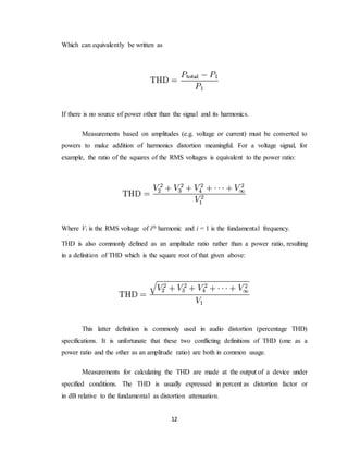 12
Which can equivalently be written as
If there is no source of power other than the signal and its harmonics.
Measurements based on amplitudes (e.g. voltage or current) must be converted to
powers to make addition of harmonics distortion meaningful. For a voltage signal, for
example, the ratio of the squares of the RMS voltages is equivalent to the power ratio:
Where Vi is the RMS voltage of ith harmonic and i = 1 is the fundamental frequency.
THD is also commonly defined as an amplitude ratio rather than a power ratio, resulting
in a definition of THD which is the square root of that given above:
This latter definition is commonly used in audio distortion (percentage THD)
specifications. It is unfortunate that these two conflicting definitions of THD (one as a
power ratio and the other as an amplitude ratio) are both in common usage.
Measurements for calculating the THD are made at the output of a device under
specified conditions. The THD is usually expressed in percent as distortion factor or
in dB relative to the fundamental as distortion attenuation.
 
