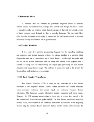 13
1.9 Harmonic filters
A harmonic filter can eliminate the potentially dangerous effects of harmonic
currents created by nonlinear loads. It traps these currents and through the use of a series
of capacitors, coils, and resistors, shunts them to ground. A filter unit may contain several
of these elements, each designed to filter a particular frequency. We can install filters
either between the device we are trying to protect and the load's power source, or between
the device causing the condition and its power source.
1.10 Matlab Simulink
It is a data flow graphical programming language tool for modelling, simulating
and analyzing multi domain dynamic systems. Its primary interface is a graphical block
diagramming tool and a customizable set of block libraries. It offers tight integration with
the rest of the Matlab environment and can either drive Matlab or be scripted from it.
Simulink is widely used in control theory and digital signal processing for multi domain
simulation and model based design. This software is extensively used in this project for
the modelling and simulation of case studies.
1.10.1 Fast Fourier Transform
Fast Fourier Transform (FFT) is based on the conversion of a time domain
waveform to the frequency domain. Joseph Fourier developed the Fourier transform,
which converted continuous time domain signals into continuous frequency domain
information. The frequency domain information includes magnitude and phase values.
However, the FFT analyzer samples discrete points over a certain time interval in the
time domain and then records the points digitally. The time domain waveform is stored as
discrete values, the waveform is not continuous and cannot be converted to the frequency
domain using the standard Fourier transform. Instead another version of the Fourier, the
 