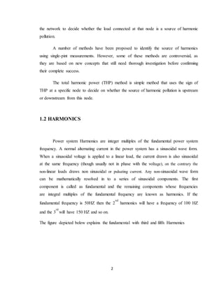 2
the network to decide whether the load connected at that node is a source of harmonic
pollution.
A number of methods have been proposed to identify the source of harmonics
using single-pint measurements. However, some of these methods are controversial, as
they are based on new concepts that still need thorough investigation before confirming
their complete success.
The total harmonic power (THP) method is simple method that uses the sign of
THP at a specific node to decide on whether the source of harmonic pollution is upstream
or downstream from this node.
1.2 HARMONICS
Power system Harmonics are integer multiples of the fundamental power system
frequency. A normal alternating current in the power system has a sinusoidal wave form.
When a sinusoidal voltage is applied to a linear load, the current drawn is also sinusoidal
at the same frequency (though usually not in phase with the voltage), on the contrary the
non-linear loads draws non sinusoidal or pulsating current. Any non-sinusoidal wave form
can be mathematically resolved in to a series of sinusoidal components. The first
component is called as fundamental and the remaining components whose frequencies
are integral multiples of the fundamental frequency are known as harmonics. If the
fundamental frequency is 50HZ then the 2
nd
harmonics will have a frequency of 100 HZ
and the 3
rd
will have 150 HZ and so on.
The figure depicted below explains the fundamental with third and fifth Harmonics
 