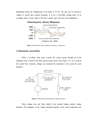 5
fundamental where the Fundamental, in the India, is 50 Hz. The only way to measure a
voltage or current that contains harmonics is to use a true-RMS reading meter. If an
averaging meter is used, which is the most common type, the error can be Significant.
Figure 1.4 Waveform with symmetrical harmonic components
1.4 Harmonic current flow
When a non-linear load draws current, the current passes through all of the
impedance that is between the load and the system source (See Figure 1.5). As a result of
the current flow, harmonic voltages are produced by impedance in the system for each
harmonic.
Figure 1.5 Distorted-current induced voltage distortion
These voltages sum and when added to the nominal voltage produce voltage
distortion. The magnitude of the voltage distortion depends on the source impedance and
 