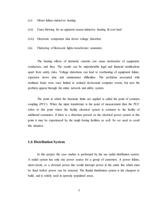 7
(vi) Motor failure-inductive heating
(vii) Fuses blowing for no apparent reason-inductive heating & over load
(viii) Electronic component shut down- voltage distortion
(ix) Flickering of florescent lights-transformer saturation
The heating effects of harmonic currents can cause destruction of equipment,
conductors, and fires. The results can be unpredictable legal and financial ramifications
apart from safety risks. Voltage distortions can lead to overheating of equipment failure,
expensive down time and maintenance difficulties. The problems associated with
nonlinear loads were once limited to isolated devicesand computer rooms, but now the
problem appear through the entire network and utility system.
The point at which the harmonic limits are applied is called the point of common
coupling (PCC). When the input transformer is the point of measurement then the PCC
refers to this point where the facility electrical system is common to the facility of
additional consumers. If there is a distortion present on the electrical power system at this
point it may be experienced by the neigh boring facilities as well. So we need to avoid
this situation.
1.6 Distribution System
In this project the case studies is performed by the use radial distribution system.
A radial system has only one power source for a group of customers. A power failure,
short-circuit, or a downed power line would interrupt power in the entire line which must
be fixed before power can be restored. The Radial distribution system is the cheapest to
build, and is widely used in sparsely populated areas.
 
