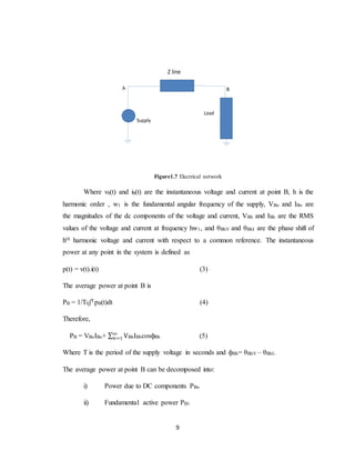 9
Z line
Load
Supply
A B
Figure1.7 Electrical network
Where vb(t) and ib(t) are the instantaneous voltage and current at point B, h is the
harmonic order , w1 is the fundamental angular frequency of the supply, VBo and IBo are
the magnitudes of the dc components of the voltage and current, VBh and IBh are the RMS
values of the voltage and current at frequency hw1, and θBhV and θBhI are the phase shift of
hth harmonic voltage and current with respect to a common reference. The instantaneous
power at any point in the system is defined as
p(t) = v(t).i(t) (3)
The average power at point B is
PB = 1/T0ʃTpB(t)dt (4)
Therefore,
PB = VBoIBo+ ∑ V∞
𝑛=1 BhIBhcosфBh (5)
Where T is the period of the supply voltage in seconds and фBh= θBhV – θBhI.
The average power at point B can be decomposed into:
i) Power due to DC components PBo
ii) Fundamental active power PB1
 